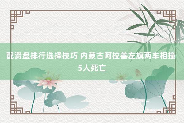 配资盘排行选择技巧 内蒙古阿拉善左旗两车相撞 5人死亡