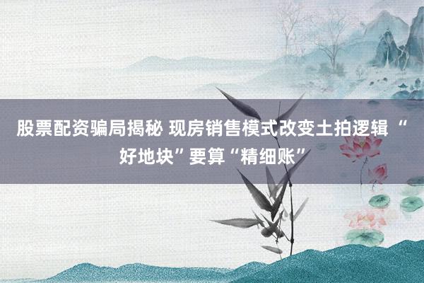 股票配资骗局揭秘 现房销售模式改变土拍逻辑 “好地块”要算“精细账”
