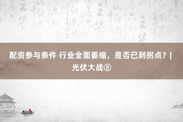 配资参与条件 行业全面萎缩，是否已到拐点？| 光伏大战⑧