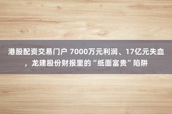 港股配资交易门户 7000万元利润、17亿元失血，龙建股份财报里的“纸面富贵”陷阱