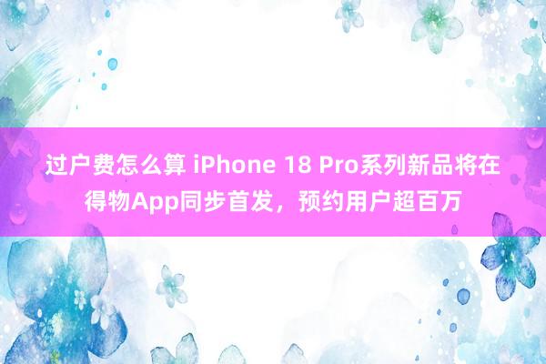 过户费怎么算 iPhone 18 Pro系列新品将在得物App同步首发，预约用户超百万