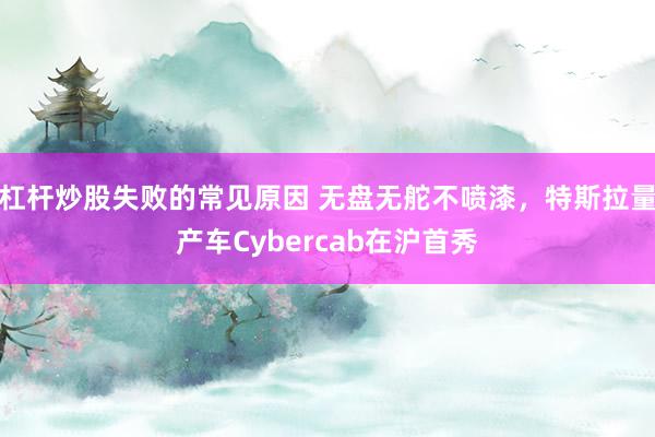 杠杆炒股失败的常见原因 无盘无舵不喷漆，特斯拉量产车Cybercab在沪首秀
