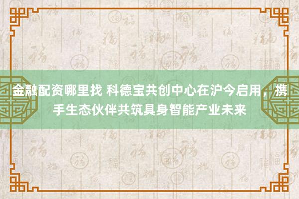金融配资哪里找 科德宝共创中心在沪今启用，携手生态伙伴共筑具身智能产业未来