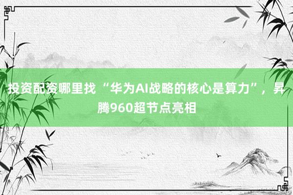 投资配资哪里找 “华为AI战略的核心是算力”，昇腾960超节点亮相