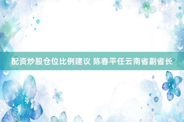 配资炒股仓位比例建议 陈春平任云南省副省长