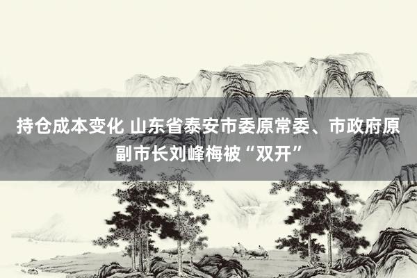 持仓成本变化 山东省泰安市委原常委、市政府原副市长刘峰梅被“双开”