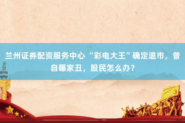 兰州证券配资服务中心 “彩电大王”确定退市，曾自曝家丑，股民怎么办？