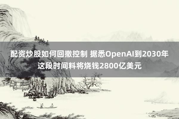 配资炒股如何回撤控制 据悉OpenAI到2030年这段时间料将烧钱2800亿美元