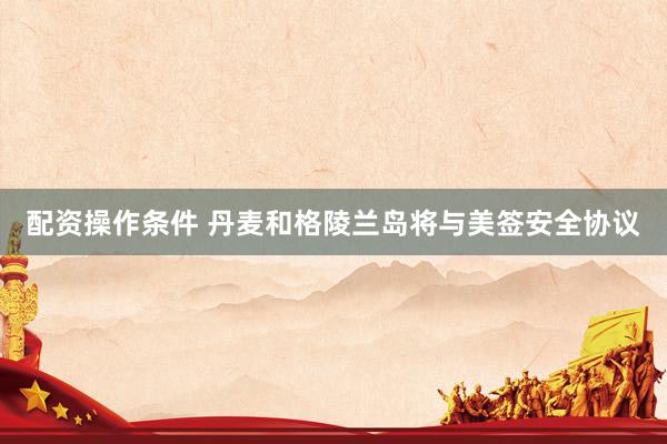 配资操作条件 丹麦和格陵兰岛将与美签安全协议
