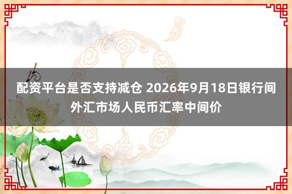 配资平台是否支持减仓 2026年9月18日银行间外汇市场人民币汇率中间价