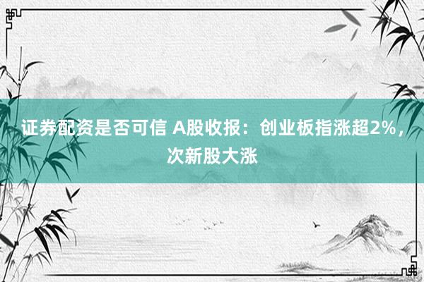 证券配资是否可信 A股收报：创业板指涨超2%，次新股大涨