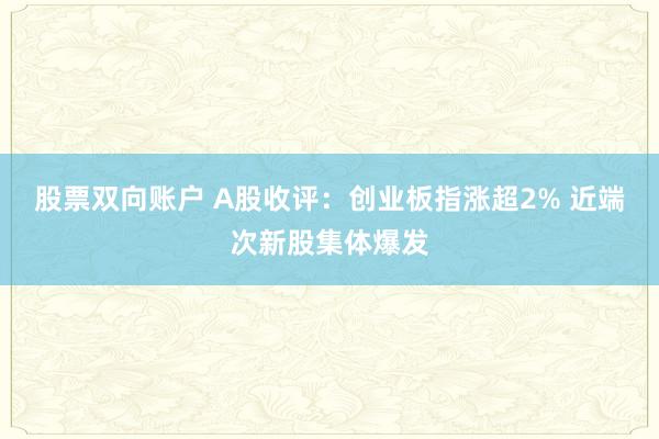 股票双向账户 A股收评：创业板指涨超2% 近端次新股集体爆发