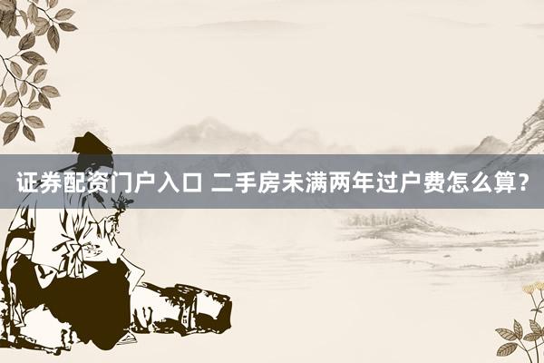 证券配资门户入口 二手房未满两年过户费怎么算？