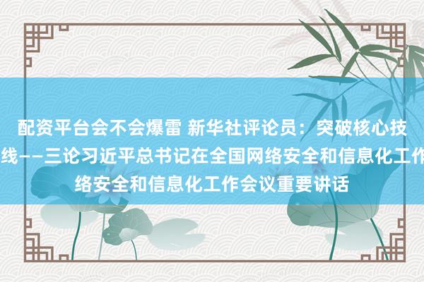 配资平台会不会爆雷 新华社评论员：突破核心技术 筑牢安全防线——三论习近平总书记在全国网络安全和信息化工作会议重要讲话