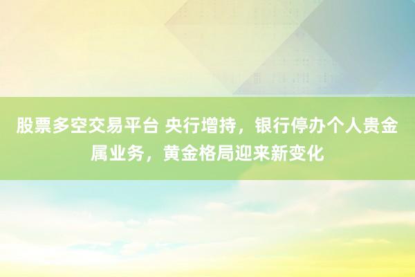 股票多空交易平台 央行增持，银行停办个人贵金属业务，黄金格局迎来新变化