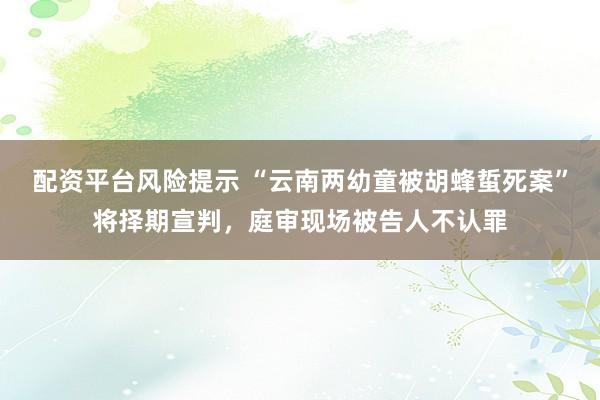 配资平台风险提示 “云南两幼童被胡蜂蜇死案”将择期宣判，庭审现场被告人不认罪