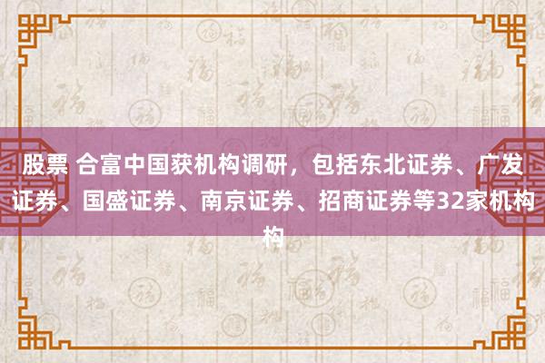 股票 合富中国获机构调研，包括东北证券、广发证券、国盛证券、南京证券、招商证券等32家机构