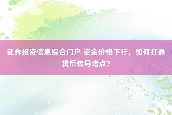 证券投资信息综合门户 资金价格下行，如何打通货币传导堵点？