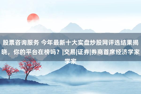 股票咨询服务 今年最新十大实盘炒股网评选结果揭晓,你的平台在榜吗?|交易|证券|券商首席经济学家