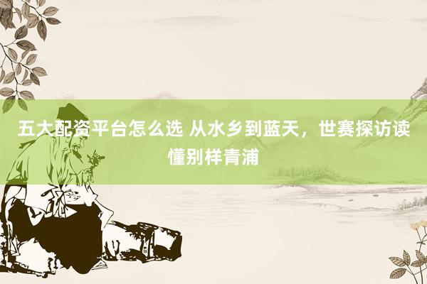 五大配资平台怎么选 从水乡到蓝天，世赛探访读懂别样青浦