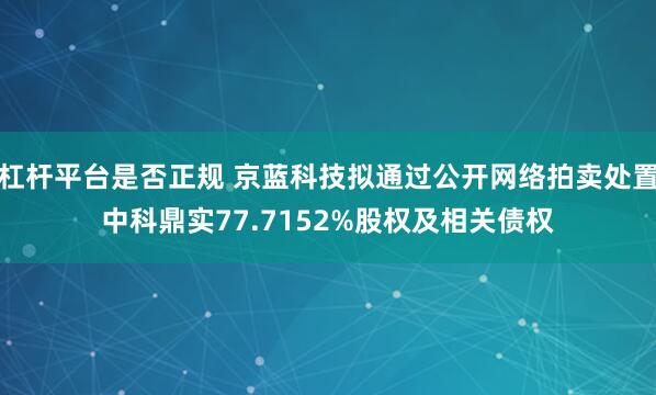 杠杆平台是否正规 京蓝科技拟通过公开网络拍卖处置中科鼎实77.7152%股权及相关债权