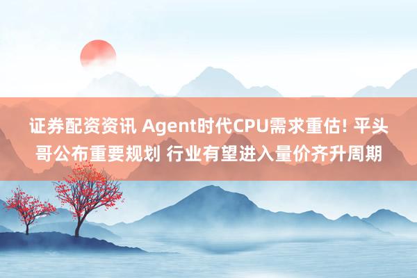 证券配资资讯 Agent时代CPU需求重估! 平头哥公布重要规划 行业有望进入量价齐升周期