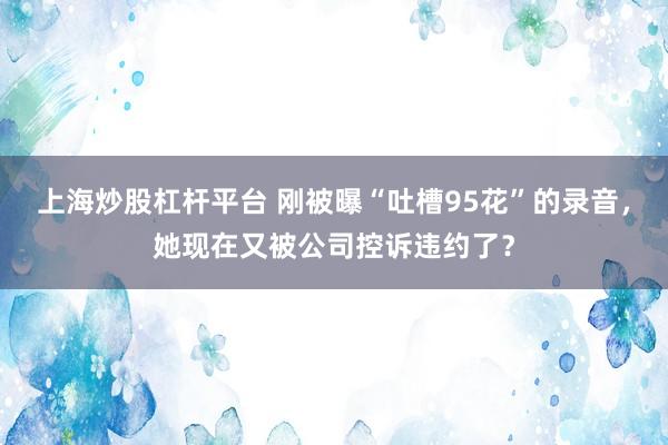 上海炒股杠杆平台 刚被曝“吐槽95花”的录音，她现在又被公司控诉违约了？