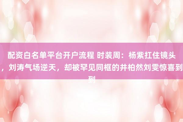配资白名单平台开户流程 时装周：杨紫扛住镜头，刘涛气场逆天，却被罕见同框的井柏然刘雯惊喜到