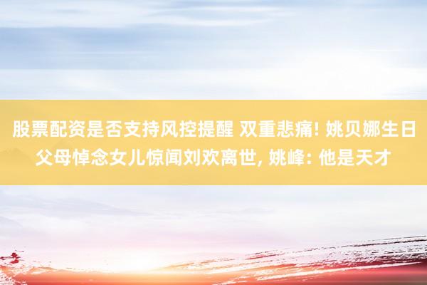 股票配资是否支持风控提醒 双重悲痛! 姚贝娜生日父母悼念女儿惊闻刘欢离世, 姚峰: 他是天才