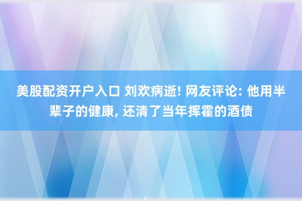 美股配资开户入口 刘欢病逝! 网友评论: 他用半辈子的健康, 还清了当年挥霍的酒债