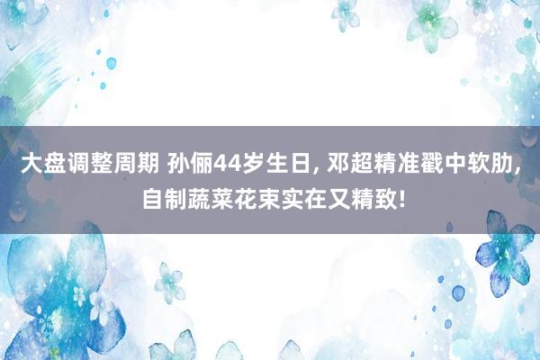 大盘调整周期 孙俪44岁生日, 邓超精准戳中软肋, 自制蔬菜花束实在又精致!