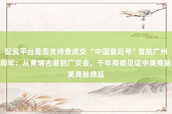 配资平台是否支持查成交 “中国皇后号”首航广州242周年：从黄埔古港到广交会，千年商都见证中美商脉绵延