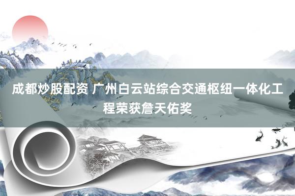 成都炒股配资 广州白云站综合交通枢纽一体化工程荣获詹天佑奖