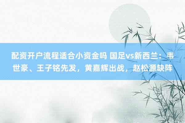 配资开户流程适合小资金吗 国足vs新西兰：韦世豪、王子铭先发，黄嘉辉出战，赵松源缺阵