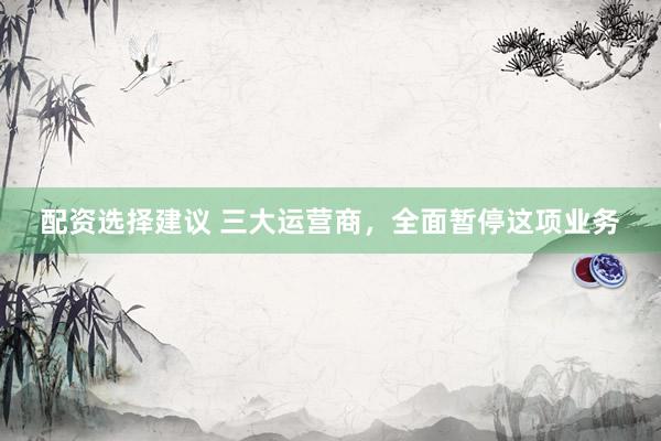配资选择建议 三大运营商，全面暂停这项业务
