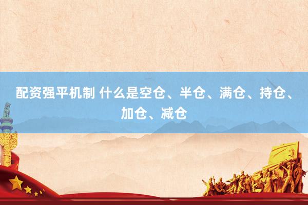 配资强平机制 什么是空仓、半仓、满仓、持仓、加仓、减仓