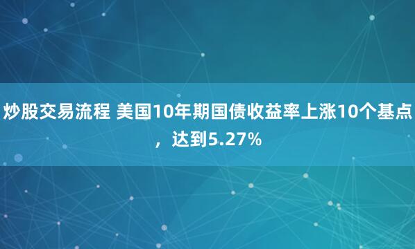 炒股交易流程 美国10年期国债收益率上涨10个基点，达到5.27%