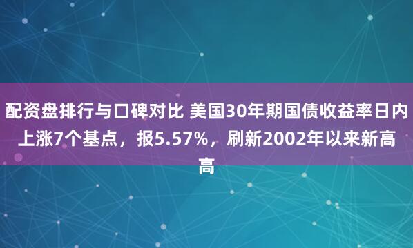 配资盘排行与口碑对比 美国30年期国债收益率日内上涨7个基点，报5.57%，刷新2002年以来新高