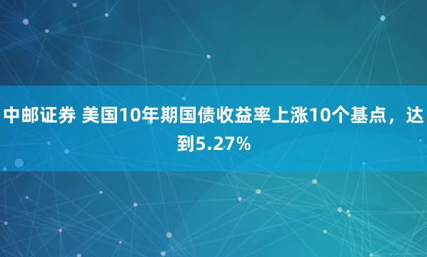 中邮证券 美国10年期国债收益率上涨10个基点，达到5.27%