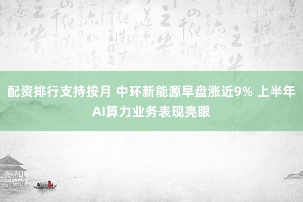 配资排行支持按月 中环新能源早盘涨近9% 上半年AI算力业务表现亮眼