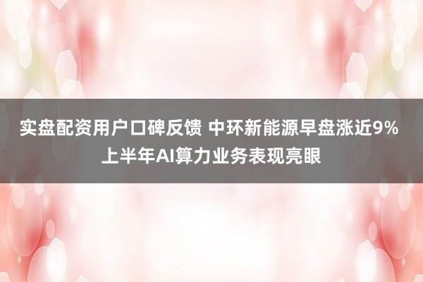 实盘配资用户口碑反馈 中环新能源早盘涨近9% 上半年AI算力业务表现亮眼