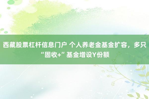 西藏股票杠杆信息门户 个人养老金基金扩容，多只“固收+”基金增设Y份额