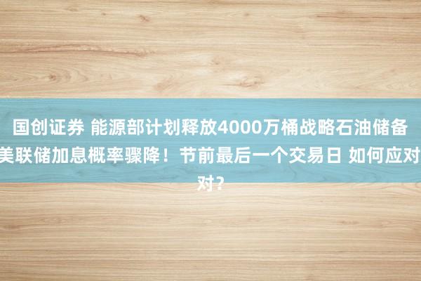 国创证券 能源部计划释放4000万桶战略石油储备 美联储加息概率骤降！节前最后一个交易日 如何应对？