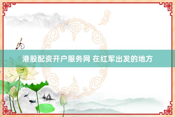 港股配资开户服务网 在红军出发的地方