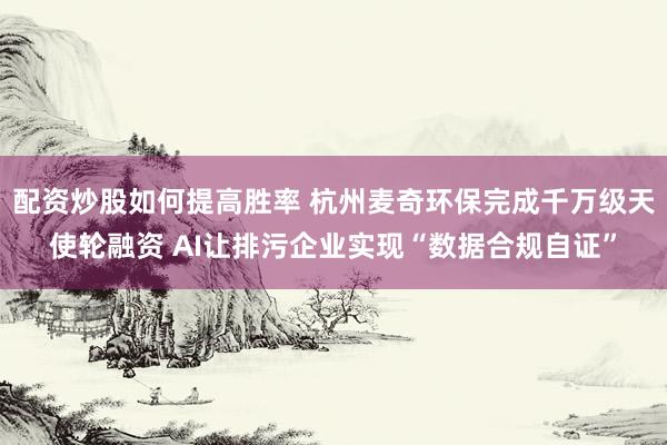 配资炒股如何提高胜率 杭州麦奇环保完成千万级天使轮融资 AI让排污企业实现“数据合规自证”