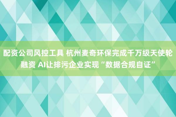 配资公司风控工具 杭州麦奇环保完成千万级天使轮融资 AI让排污企业实现“数据合规自证”