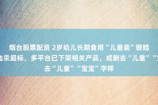 烟台股票配资 2岁幼儿长期食用“儿童装”银鳕鱼后查出血汞超标，多平台已下架相关产品，或删去“儿童”“宝宝”字样