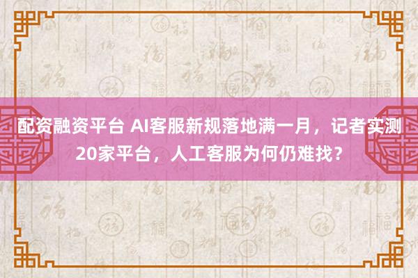 配资融资平台 AI客服新规落地满一月，记者实测20家平台，人工客服为何仍难找？