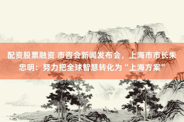 配资股票融资 市咨会新闻发布会，上海市市长朱忠明：努力把全球智慧转化为“上海方案”