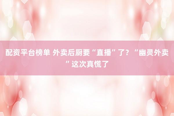 配资平台榜单 外卖后厨要“直播”了？“幽灵外卖”这次真慌了